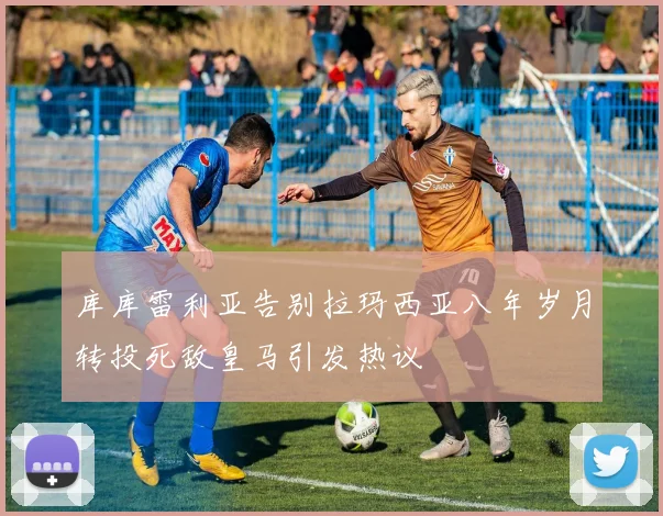 库库雷利亚告别拉玛西亚八年岁月转投死敌皇马引发热议