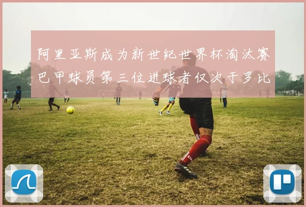 阿里亚斯成为新世纪世界杯淘汰赛巴甲球员第三位进球者仅次于罗比尼奥