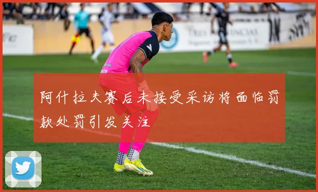 阿什拉夫赛后未接受采访将面临罚款处罚引发关注