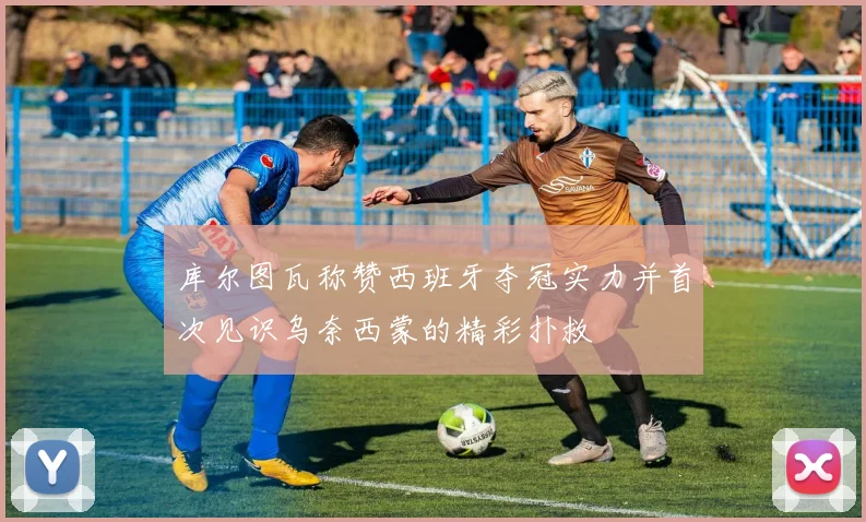库尔图瓦称赞西班牙夺冠实力并首次见识乌奈西蒙的精彩扑救