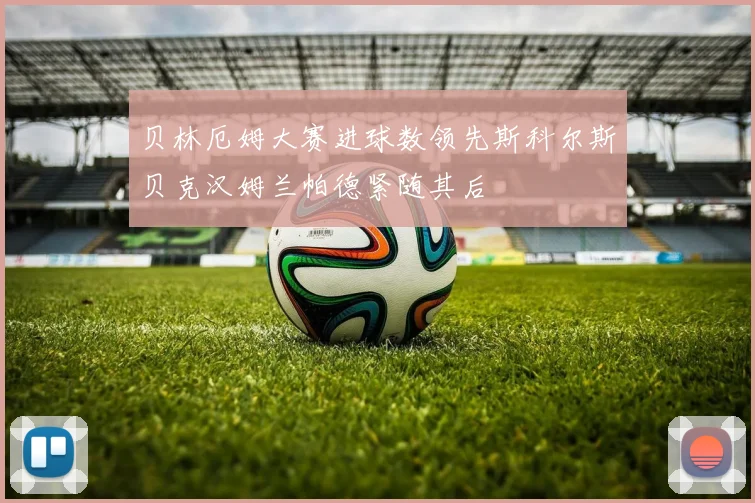 贝林厄姆大赛进球数领先斯科尔斯贝克汉姆兰帕德紧随其后
