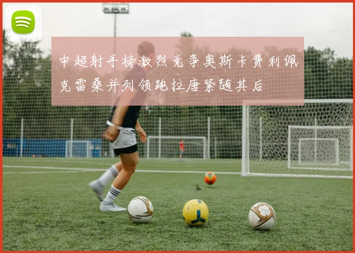 中超射手榜激烈竞争奥斯卡费利佩克雷桑并列领跑拉唐紧随其后