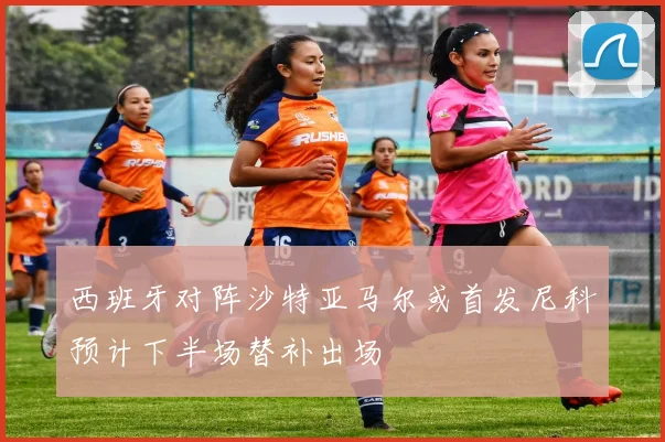 西班牙对阵沙特亚马尔或首发尼科预计下半场替补出场