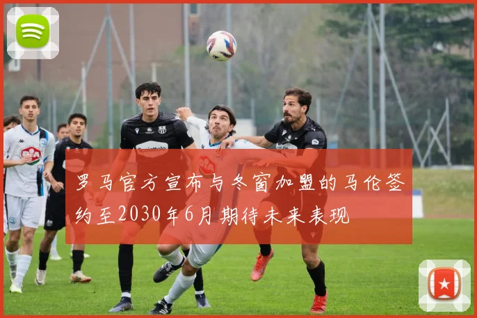 罗马官方宣布与冬窗加盟的马伦签约至2030年6月期待未来表现