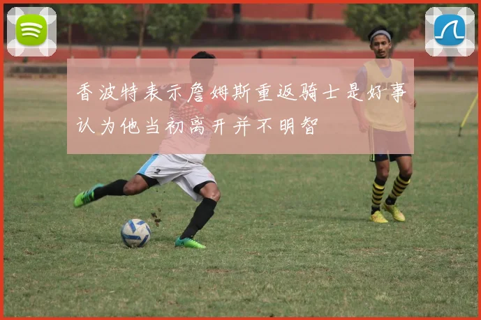 香波特表示詹姆斯重返骑士是好事认为他当初离开并不明智