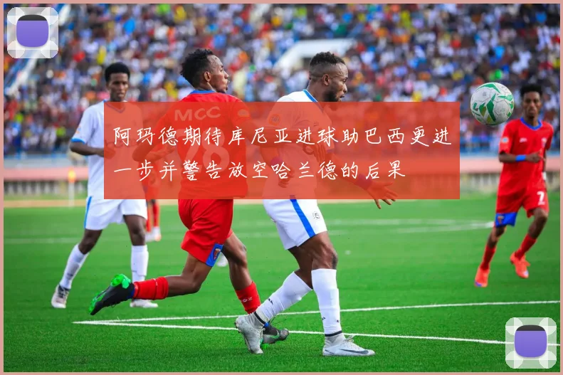 阿玛德期待库尼亚进球助巴西更进一步并警告放空哈兰德的后果