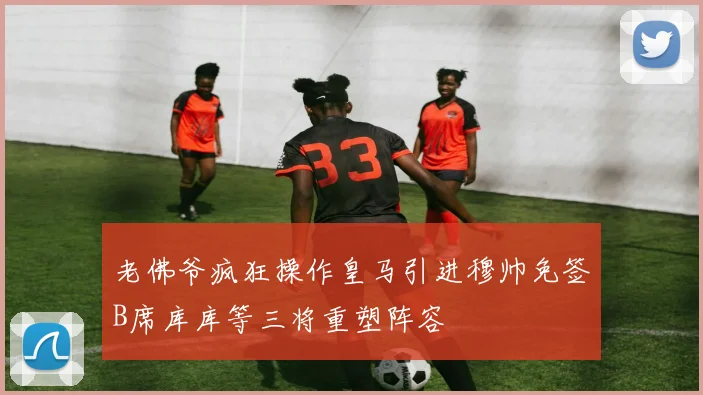 老佛爷疯狂操作皇马引进穆帅免签B席库库等三将重塑阵容