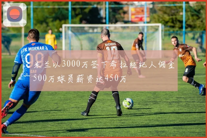 米兰以3000万签下希拉经纪人佣金500万球员薪资达450万
