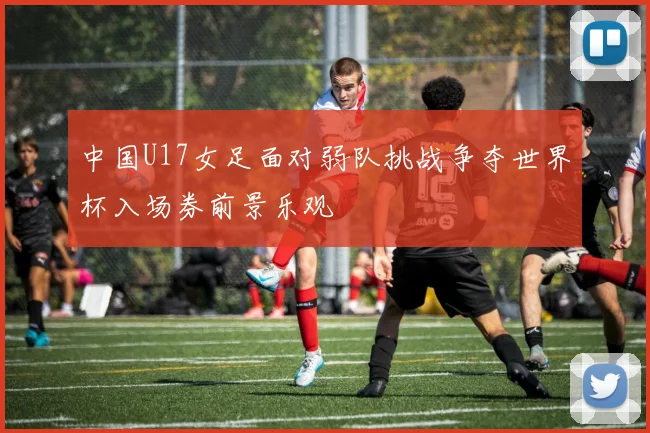 中国U17女足面对弱队挑战争夺世界杯入场券前景乐观