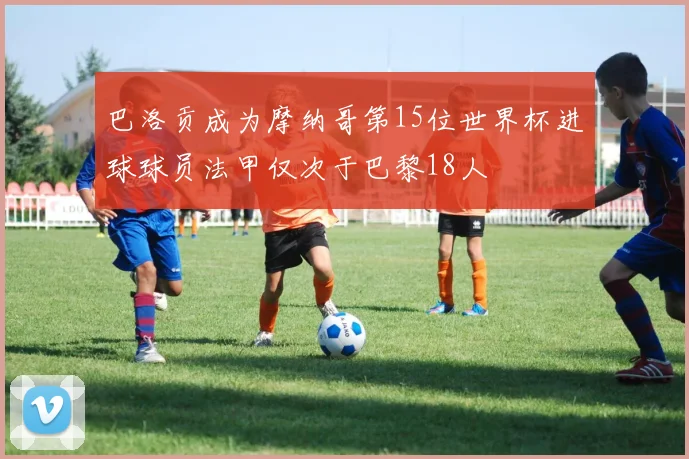 巴洛贡成为摩纳哥第15位世界杯进球球员法甲仅次于巴黎18人