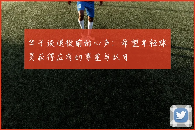 华子谈退役前的心声：希望年轻球员获得应有的尊重与认可