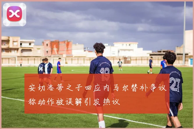 安切洛蒂之子回应内马尔替补争议称动作被误解引发热议
