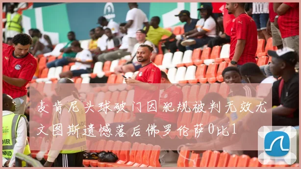 麦肯尼头球破门因犯规被判无效尤文图斯遗憾落后佛罗伦萨0比1