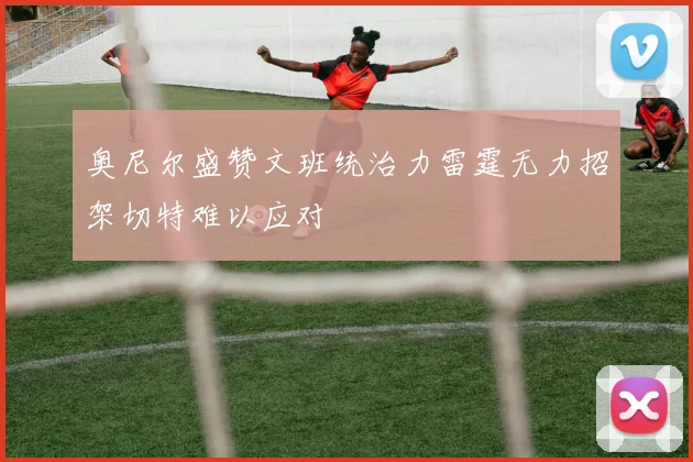 奥尼尔盛赞文班统治力雷霆无力招架切特难以应对