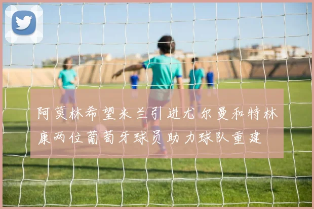 阿莫林希望米兰引进尤尔曼和特林康两位葡萄牙球员助力球队重建