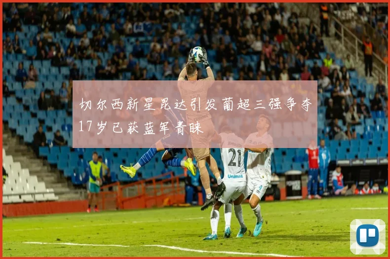 切尔西新星昆达引发葡超三强争夺17岁已获蓝军青睐