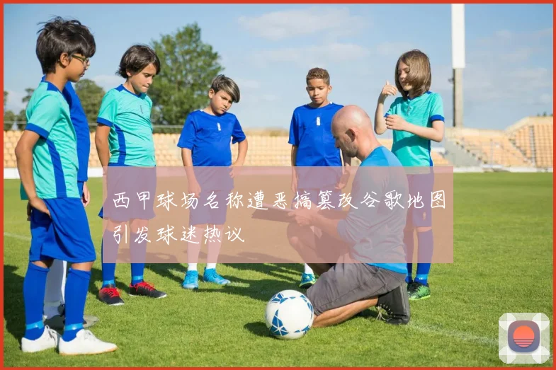 西甲球场名称遭恶搞篡改谷歌地图引发球迷热议