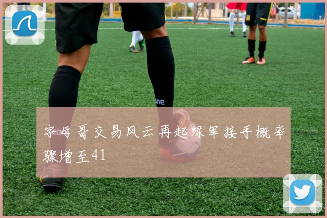 字母哥交易风云再起绿军接手概率骤增至41