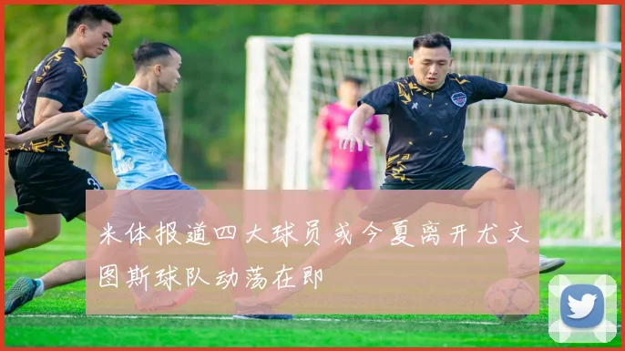 米体报道四大球员或今夏离开尤文图斯球队动荡在即