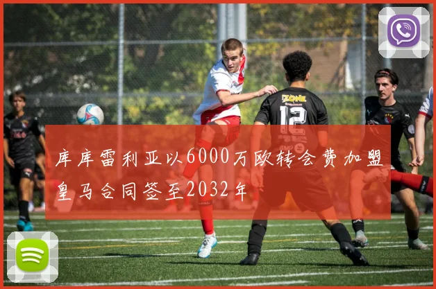 库库雷利亚以6000万欧转会费加盟皇马合同签至2032年
