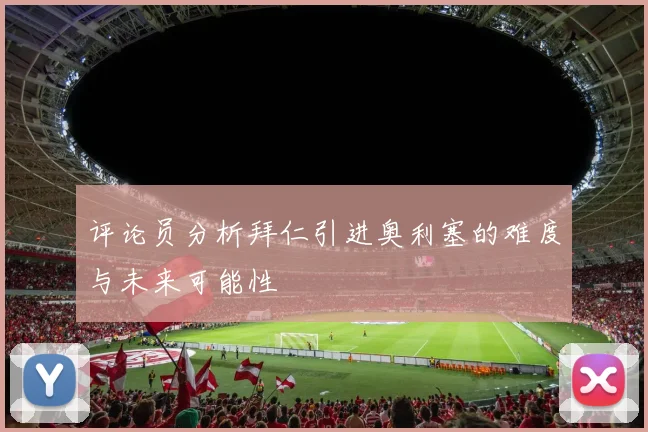 评论员分析拜仁引进奥利塞的难度与未来可能性